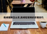 新闻视频怎么剪,新闻短视频的剪辑技巧