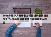 2026年退休人员养老金调整细则最新消息今天,2o26年退休能拿多少退休金工人阶层