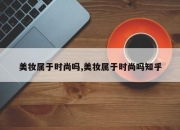美妆属于时尚吗,美妆属于时尚吗知乎