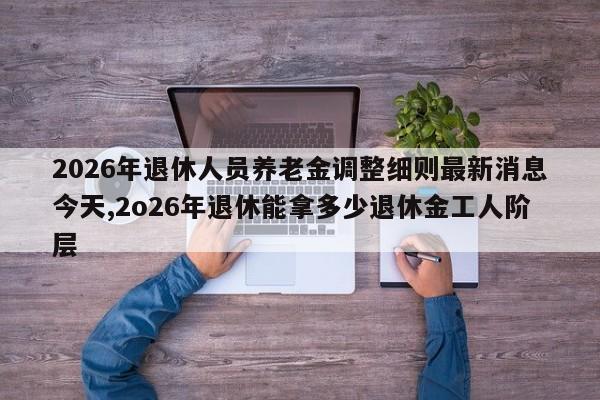 2026年退休人员养老金调整细则最新消息今天,2o26年退休能拿多少退休金工人阶层